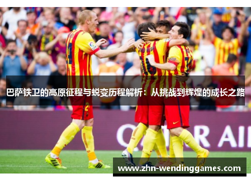 巴萨铁卫的高原征程与蜕变历程解析：从挑战到辉煌的成长之路