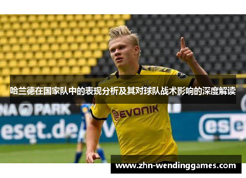 哈兰德在国家队中的表现分析及其对球队战术影响的深度解读