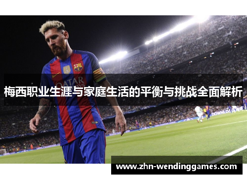梅西职业生涯与家庭生活的平衡与挑战全面解析