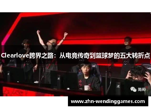 Clearlove跨界之路：从电竞传奇到篮球梦的五大转折点
