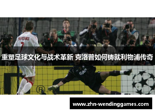重塑足球文化与战术革新 克洛普如何铸就利物浦传奇