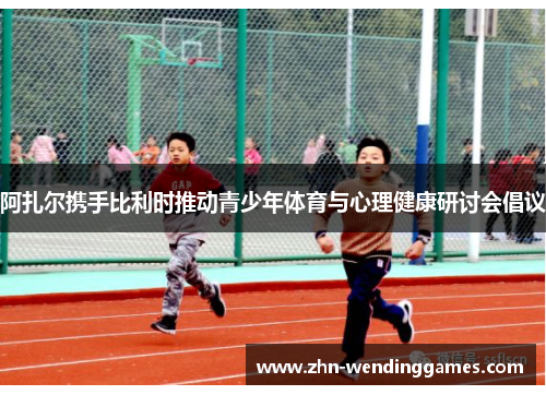 阿扎尔携手比利时推动青少年体育与心理健康研讨会倡议