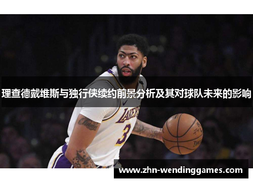 理查德戴维斯与独行侠续约前景分析及其对球队未来的影响