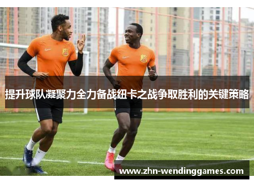 提升球队凝聚力全力备战纽卡之战争取胜利的关键策略
