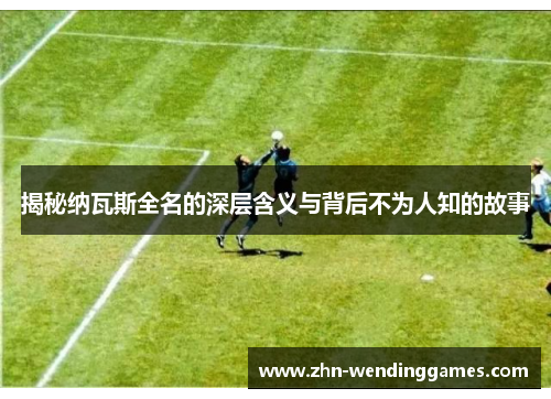 揭秘纳瓦斯全名的深层含义与背后不为人知的故事