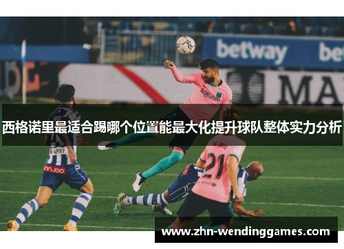 西格诺里最适合踢哪个位置能最大化提升球队整体实力分析