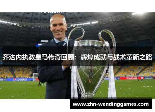 齐达内执教皇马传奇回顾：辉煌成就与战术革新之路