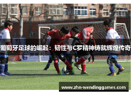葡萄牙足球的崛起:韧性与C罗精神铸就辉煌传奇 葡萄牙足球的崛起:韧性与C罗精神铸就辉煌传奇