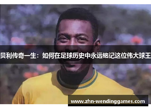 贝利传奇一生:如何在足球历史中永远铭记这位伟大球王