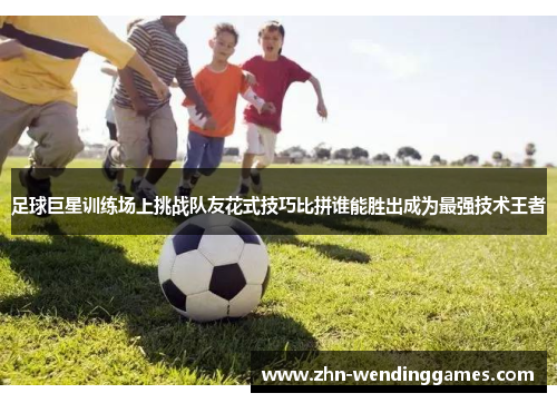 足球巨星训练场上挑战队友花式技巧比拼谁能胜出成为最强技术王者 足球巨星训练场上挑战队友花式技巧比拼谁能胜出成为最强技术王者