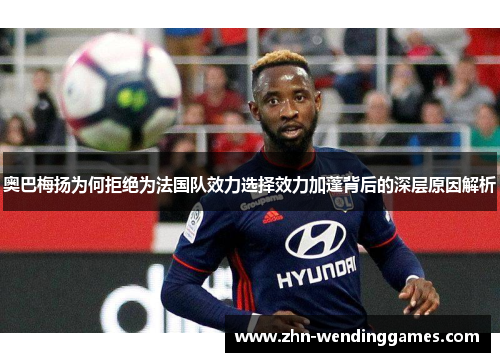 奥巴梅扬为何拒绝为法国队效力选择效力加蓬背后的深层原因解析