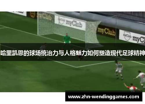 哈里凯恩的球场统治力与人格魅力如何塑造现代足球精神