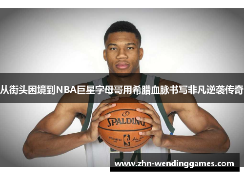 从街头困境到NBA巨星字母哥用希腊血脉书写非凡逆袭传奇