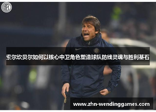 索尔坎贝尔如何以核心中卫角色塑造球队防线灵魂与胜利基石 索尔坎贝尔如何以核心中卫角色塑造球队防线灵魂与胜利基石