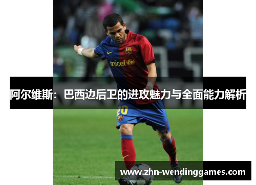 阿尔维斯:巴西边后卫的进攻魅力与全面能力解析 阿尔维斯:巴西边后卫的进攻魅力与全面能力解析
