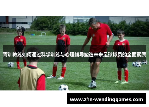 青训教练如何通过科学训练与心理辅导塑造未来足球球员的全面素质