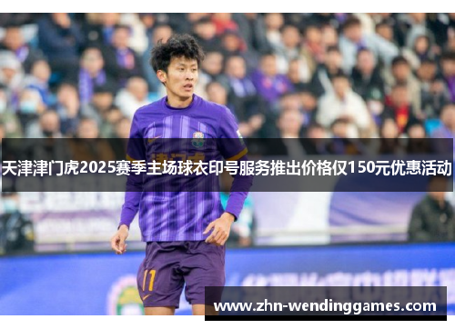 天津津门虎2025赛季主场球衣印号服务推出价格仅150元优惠活动