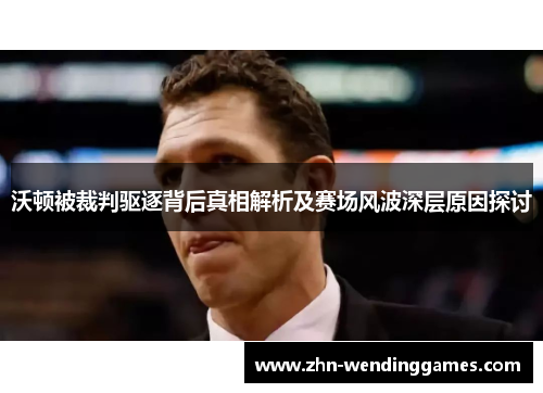 沃顿被裁判驱逐背后真相解析及赛场风波深层原因探讨