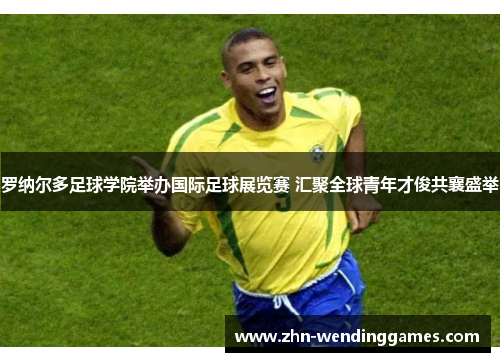 罗纳尔多足球学院举办国际足球展览赛 汇聚全球青年才俊共襄盛举