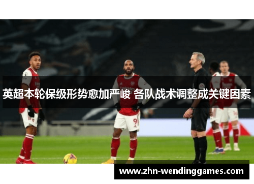 英超本轮保级形势愈加严峻 各队战术调整成关键因素