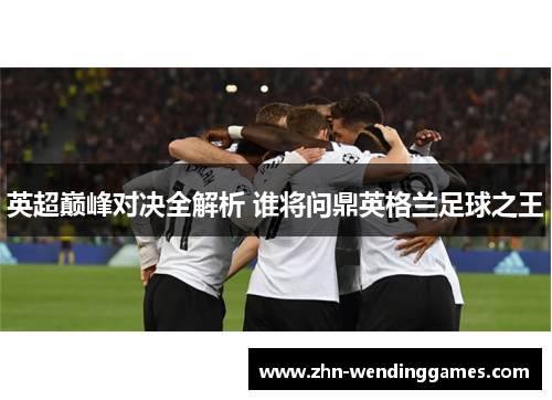 英超巅峰对决全解析 谁将问鼎英格兰足球之王