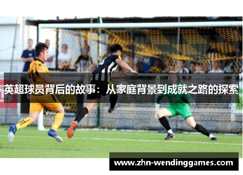 英超球员背后的故事:从家庭背景到成就之路的探索 英超球员背后的故事:从家庭背景到成就之路的探索