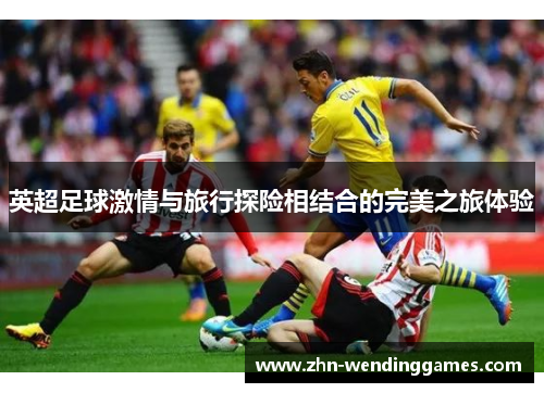英超足球激情与旅行探险相结合的完美之旅体验 英超足球激情与旅行探险相结合的完美之旅体验