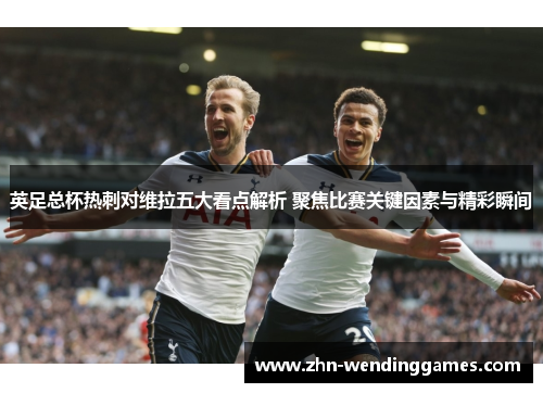 英足总杯热刺对维拉五大看点解析 聚焦比赛关键因素与精彩瞬间