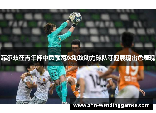 菲尔兹在青年杯中贡献两次助攻助力球队夺冠展现出色表现