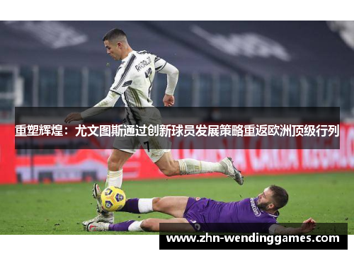 重塑辉煌：尤文图斯通过创新球员发展策略重返欧洲顶级行列