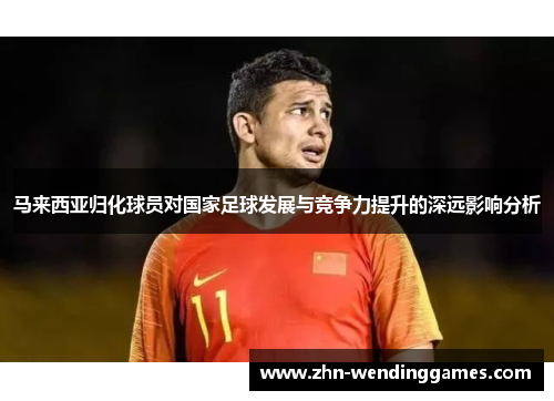 马来西亚归化球员对国家足球发展与竞争力提升的深远影响分析